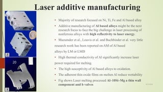 • Majority of research focused on Ni, Ti, Fe and Al based alloy
• Additive manufacturing of Al based alloys might be the next
research focus to face the big challenge in laser processing of
nonferrous alloys with high reflectivity to laser energy.
• Mazumder et al., Louvis et al. and Buchbinder et al. very little
research work has been reported on AM of Al based
alloys by LM or LMD
• High thermal conductivity of Al significantly increase laser
power required for melting.
• The high susceptivity of Al based alloys to oxidation.
• The adherent thin oxide films on molten Al reduce wettability
• Fig shows Laser melting processed Al–10Si–Mg a thin wall
component and b valves
Laser additive manufacturing
4/17/2018
20
 