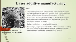 Fig: Fracture surface of LS
processed TiC/(Fe,Ni) MMCs
MMC
• The problems in terms of gas entrapment, particulate aggregation
and interfacial micro cracks are regarded as the main obstacles to
obtain full density and favorable microstructure of MMCs.
• In particular, the strength and stability of the interfacial region
between ceramic reinforcement and metal matrix govern the
mechanical response of MMCs.
• Failure that initiates by interfacial debonding
• For example, LS processed TiC/(Fe,Ni) MMCs subjected to bending
test show ductile fracture of metal matrix, but brittle fracture
and debonding around TiC particles(as Fig. Shows)
Laser additive manufacturing
4/17/2018
22
 