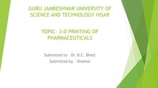 GURU JAMBESHWAR UNIVERSITY OF
SCIENCE AND TECHNOLOGY HISAR
TOPIC- 3-D PRINTING OF
PHARMACEUTICALS
Submitted to – Dr. D.C. Bhatt
Submitted by – Sheetal
 