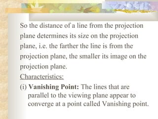 So the distance of a line from the projection
plane determines its size on the projection
plane, i.e. the farther the line is from the
projection plane, the smaller its image on the
projection plane.
Characteristics:
(i) Vanishing Point: The lines that are
    parallel to the viewing plane appear to
    converge at a point called Vanishing point.
 