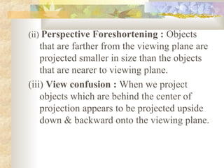 (ii) Perspective Foreshortening : Objects
    that are farther from the viewing plane are
    projected smaller in size than the objects
    that are nearer to viewing plane.
(iii) View confusion : When we project
    objects which are behind the center of
    projection appears to be projected upside
    down & backward onto the viewing plane.
 