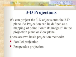 3-D Projections
We can project the 3-D objects onto the 2-D
  plane. So Projection can be defined as a
  mapping of point P onto its image P’ in the
  projection plane or view plane.
There are two basic projection methods:
 Parallel projection
 Perspective projection
 