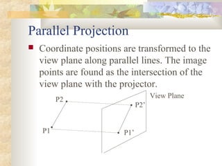 Parallel Projection
   Coordinate positions are transformed to the
    view plane along parallel lines. The image
    points are found as the intersection of the
    view plane with the projector.
                                     View Plane
         P2
                               P2’


    P1                   P1’
 