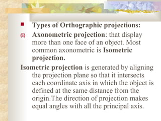    Types of Orthographic projections:
(i) Axonometric projection: that display
    more than one face of an object. Most
    common axonometric is Isometric
    projection.
Isometric projection is generated by aligning
    the projection plane so that it intersects
    each coordinate axis in which the object is
    defined at the same distance from the
    origin.The direction of projection makes
    equal angles with all the principal axis.
 