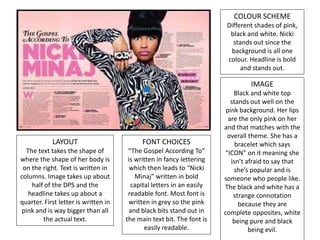 COLOUR SCHEME
Different shades of pink,
black and white. Nicki
stands out since the
background is all one
colour. Headline is bold
and stands out.
IMAGE
Black and white top
stands out well on the
pink background. Her lips
are the only pink on her
and that matches with the
overall theme. She has a
bracelet which says
“ICON” on it meaning she
isn’t afraid to say that
she’s popular and is
someone who people like.
The black and white has a
strange connotation
because they are
complete opposites, white
being pure and black
being evil.
LAYOUT
The text takes the shape of
where the shape of her body is
on the right. Text is written in
columns. Image takes up about
half of the DPS and the
headline takes up about a
quarter. First letter is written in
pink and is way bigger than all
the actual text.
FONT CHOICES
“The Gospel According To”
is written in fancy lettering
which then leads to “Nicki
Minaj” written in bold
capital letters in an easily
readable font. Most font is
written in grey so the pink
and black bits stand out in
the main text bit. The font is
easily readable.
 