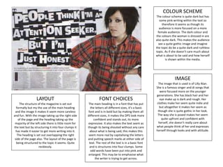 COLOUR SCHEME
The colour scheme is quite dark but has
some pink writing within the text so
therefore it seems as though its
audience is more focused on a more
female audience. The dark colour and
the colours the woman is dressed in are
also quite dark. This makes the audience
see a quite gothic image and imagine
the topic do be a quite dark and ruthless
topic. As if she doesn’t care much about
what is about to be said and how herself
is shown within the media.
IMAGE
The image that is used is of Lilly Alan.
She is a famous singer and di songs that
were focused more on the younger
generations. She has black hair and her
eye make up is dark and rough. Her
clothes make her seem quite indie and
but altogether it makes her seem as
though she is quite gothic in her look.
The way she is posed makes her seem
quite upfront and confident with
herself, she doesn’t really care about
what people think of her and expresses
herself through looks and with attitude.
FONT CHOICES
The main heading is in a font that has put
the letters all different sizes, it’s a basic
font and is in bold but by making them all
different sizes, it makes the DPS look more
confident and stands out, its more
expressive. It also makes the text seem as
though its being shouted without any care
about what is being said, this makes this
seem more real by capitalising the letters
and putting speech marks at either side of
text. The rest of the text is in a basic font
and is structures into four clumps. Some
odd words have been put into pink and
enlarged. This may be to emphasise what
the writer is trying to get across.
LAYOUT
The structure of the magazine is set out
formally but my the use of the main heading
and the image it makes it seem more careless
and fun. With the image taking up the right side
of the page and the heading taking up the
majority of the left side there is little room for
the text but by structuring it into four clumps it
has made it easier to get more writing into it.
The heading is set out overlapping the right
side of the page also. The layout of the page is
being structured to the topic it seems. Quite
recklessly.
 