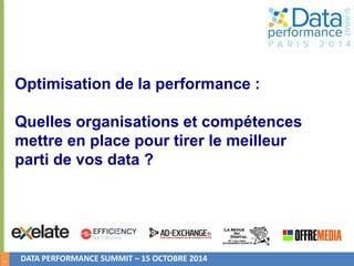 1 
Optimisation de la performance : 
Quelles organisations et compétences 
mettre en place pour tirer le meilleur 
parti de vos data ? 
DATA PERFORMANCE SUMMIT – 15 OCTOBRE 2014 
 