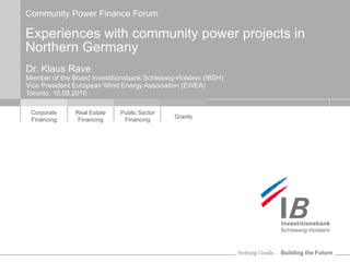 Community Power Finance Forum Experiences with community power projects in Northern Germany Dr. Klaus Rave Member of the Board Investitionsbank Schleswig-Holstein (IBSH) Vice President European Wind Energy Association (EWEA) Toronto, 10.05.2010 