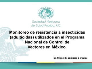 Monitoreo de resistencia a insecticidas
(adulticidas) utilizados en el Programa
Nacional de Control de
Vectores en México.
Dr. Miguel G. Lombera González
 