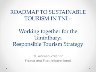 ROADMAP TO SUSTAINABLE
TOURISM IN TNI –
Working together for the
Tanintharyi
Responsible Tourism Strategy
Dr. Andrea Valentin
Fauna and Flora International
 