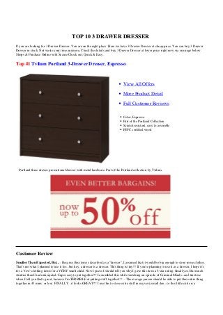 TOP 10 3 DRAWER DRESSER
If you are looking for 3 Drawer Dresser. You are on the right place. Here we have 3 Drawer Dresser at cheap price. You can buy 3 Drawer
Dresser in stock. Not waste your time anymore, Check the details and buy 3 Drawer Dresser at lower price right now via our page below.
Shops & Purchase Online with Secure Check out, Quick & Easy.

Top #1 Tvilum Portland 3-Drawer Dresser, Espresso



                                                                                     View All Offers

                                                                                     More Product Detail

                                                                                     Full Customer Reviews

                                                                                     Color: Espresso
                                                                                     Part of the Portland Collection
                                                                                     Scratch resistant, easy to assemble
                                                                                     PEFC certified wood




  Portland three drawer promotional dresser with metal hardware. Part of the Portland collection by Tvilum.




Customer Review
Smaller Than Expected, But... : Because this item is described as a "dresser", I assumed that it would be big enough to store some clothes.
That's not what I planned to use it for...but hey, a dresser is a dresser. This thing is tiny!!! If you're planning to use it as a dresser, I hope it's
for a "few" clothing items for a VERY small child. Now I guess I should tell you why I gave this item a 5-star rating. Small yes. But much
sturdier than I had anticipated. Super easy to put together!!! I assembled this while watching an episode of Criminal Minds...and trust me
when I tell you that's great, because I'm TERRIBLE at putting stuff together!!! :- The average person should be able to put this entire thing
together in 45 mins. or less. FINALLY...it looks GREAT!!! I use this to store extra stuff in my very small den...so this little cutie is a
 
