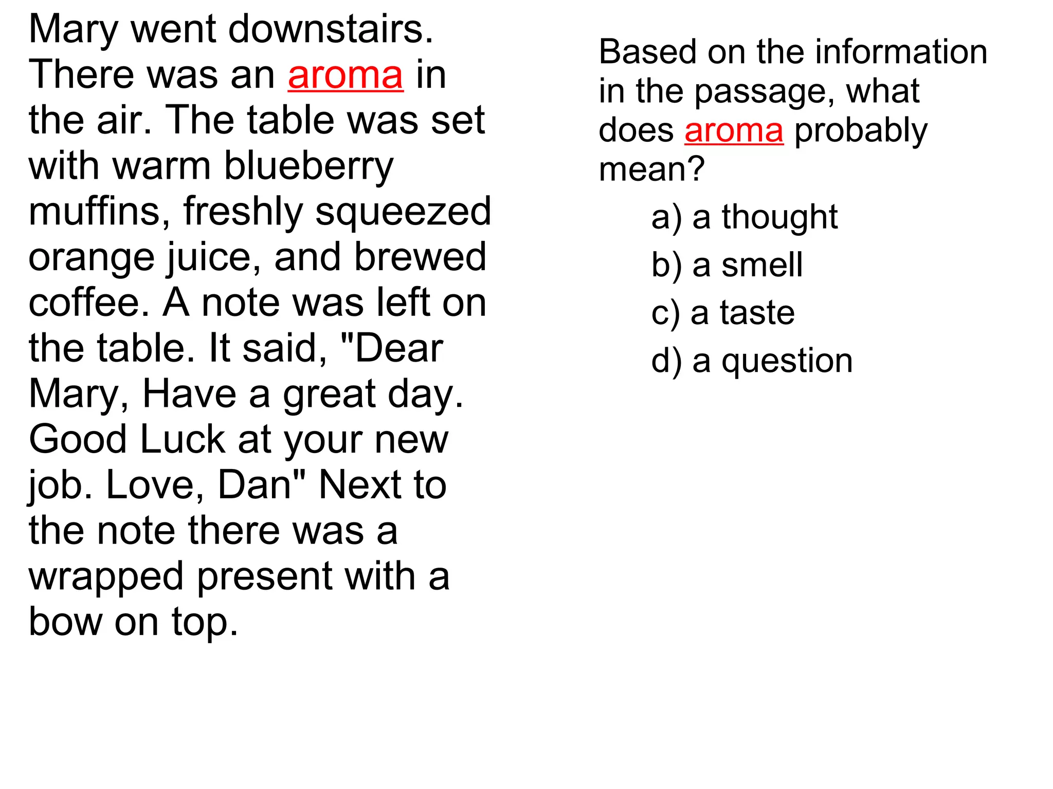 Mary went downstairs.
There was an aroma in
the air. The table was set
with warm blueberry
muffins, freshly squeezed
orange juice, and brewed
coffee. A note was left on
the table. It said, "Dear
Mary, Have a great day.
Good Luck at your new
job. Love, Dan" Next to
the note there was a
wrapped present with a
bow on top.
Based on the information
in the passage, what
does aroma probably
mean?
a) a thought
b) a smell
c) a taste
d) a question
 