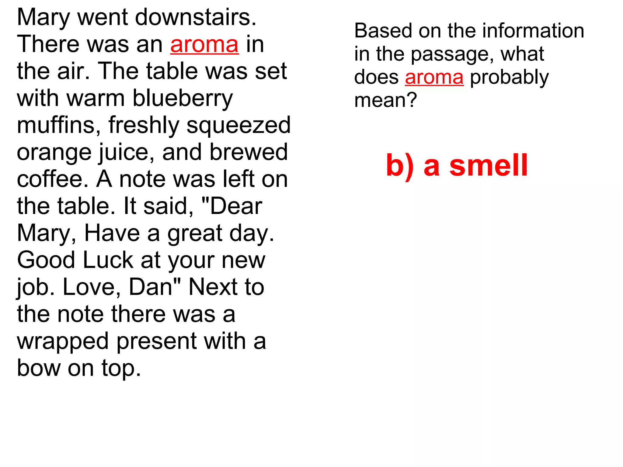 Mary went downstairs.
There was an aroma in
the air. The table was set
with warm blueberry
muffins, freshly squeezed
orange juice, and brewed
coffee. A note was left on
the table. It said, "Dear
Mary, Have a great day.
Good Luck at your new
job. Love, Dan" Next to
the note there was a
wrapped present with a
bow on top.
Based on the information
in the passage, what
does aroma probably
mean?
b) a smell
 