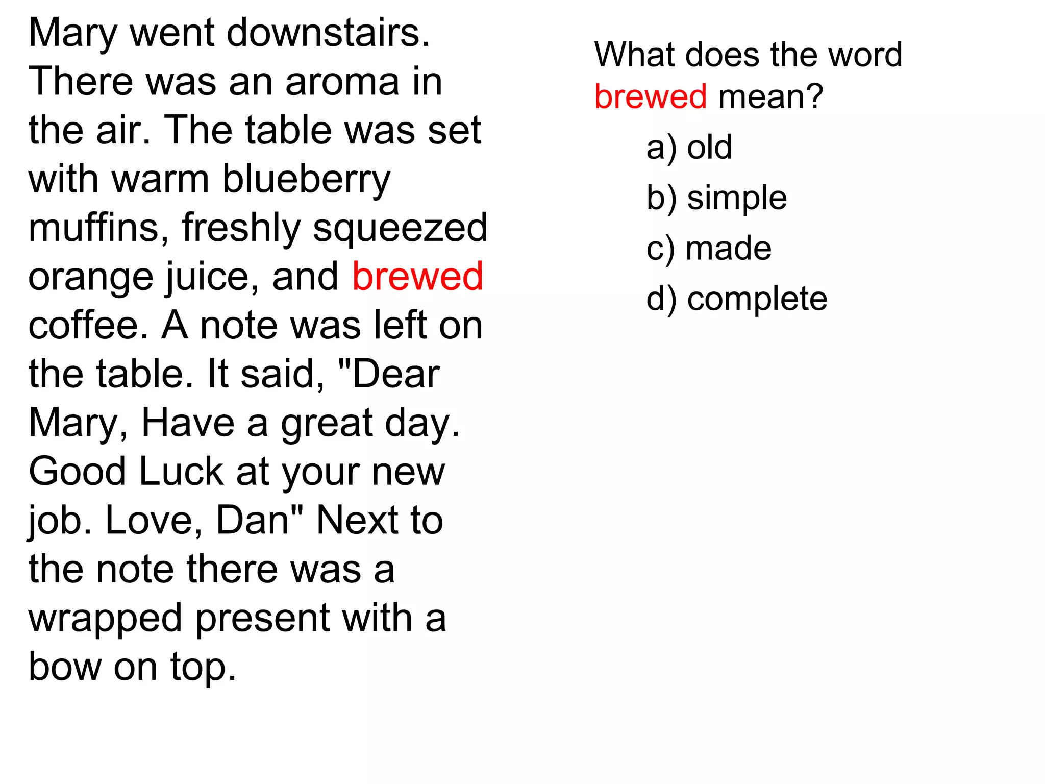 Mary went downstairs.
There was an aroma in
the air. The table was set
with warm blueberry
muffins, freshly squeezed
orange juice, and brewed
coffee. A note was left on
the table. It said, "Dear
Mary, Have a great day.
Good Luck at your new
job. Love, Dan" Next to
the note there was a
wrapped present with a
bow on top.
What does the word
brewed mean?
a) old
b) simple
c) made
d) complete
 