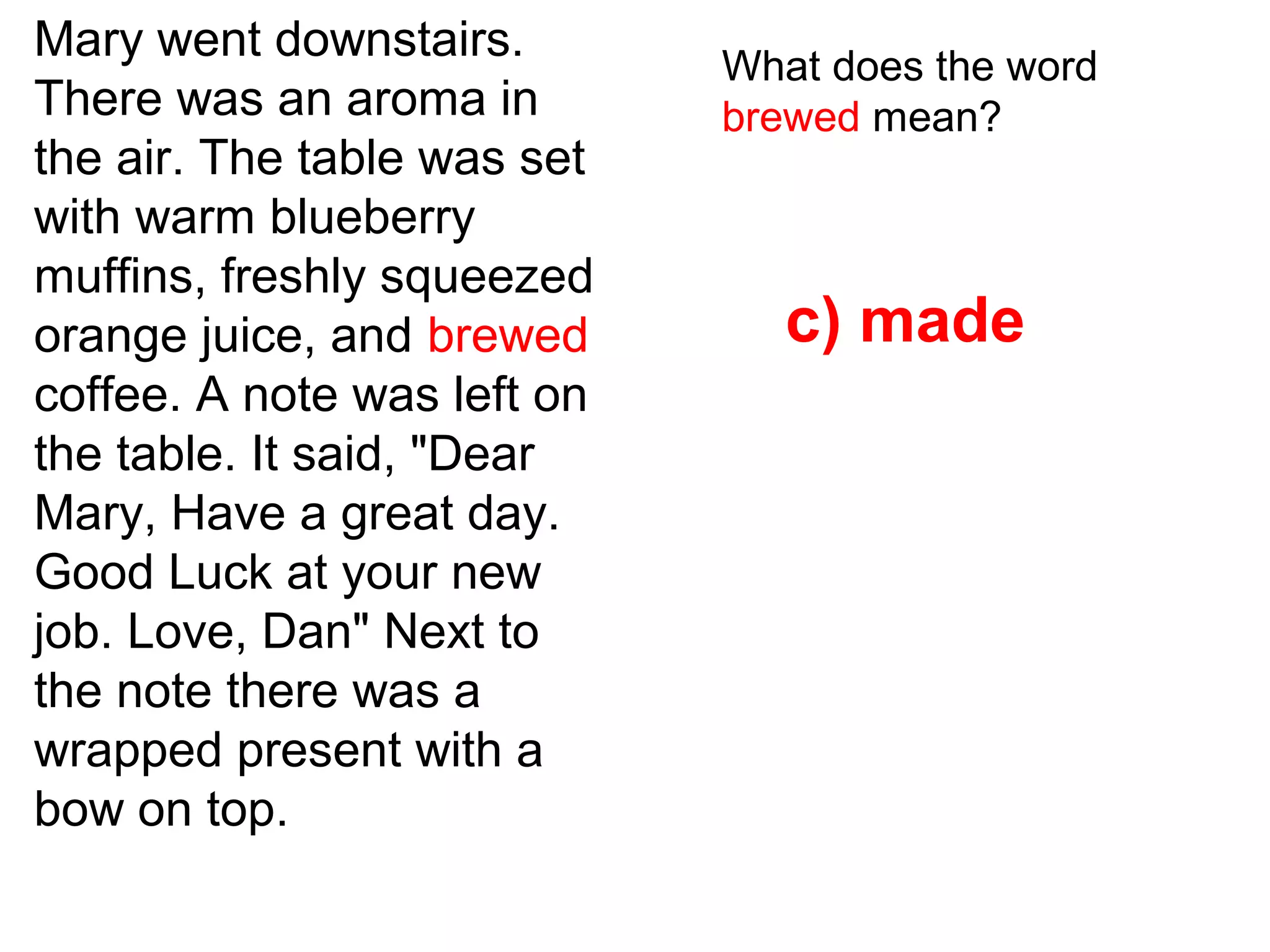 Mary went downstairs.
There was an aroma in
the air. The table was set
with warm blueberry
muffins, freshly squeezed
orange juice, and brewed
coffee. A note was left on
the table. It said, "Dear
Mary, Have a great day.
Good Luck at your new
job. Love, Dan" Next to
the note there was a
wrapped present with a
bow on top.
What does the word
brewed mean?
c) made
 