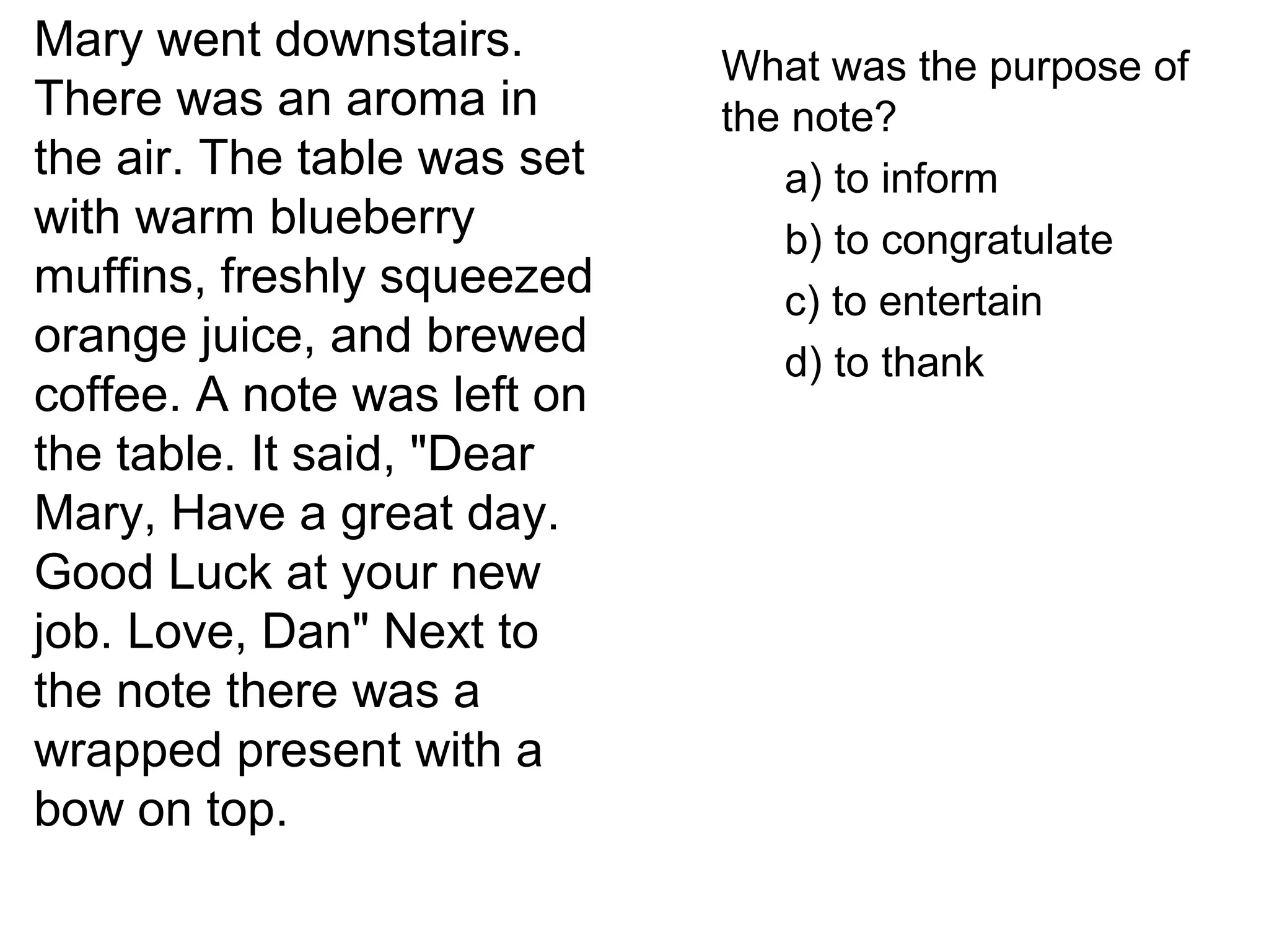 Mary went downstairs.
There was an aroma in
the air. The table was set
with warm blueberry
muffins, freshly squeezed
orange juice, and brewed
coffee. A note was left on
the table. It said, "Dear
Mary, Have a great day.
Good Luck at your new
job. Love, Dan" Next to
the note there was a
wrapped present with a
bow on top.
What was the purpose of
the note?
a) to inform
b) to congratulate
c) to entertain
d) to thank
 