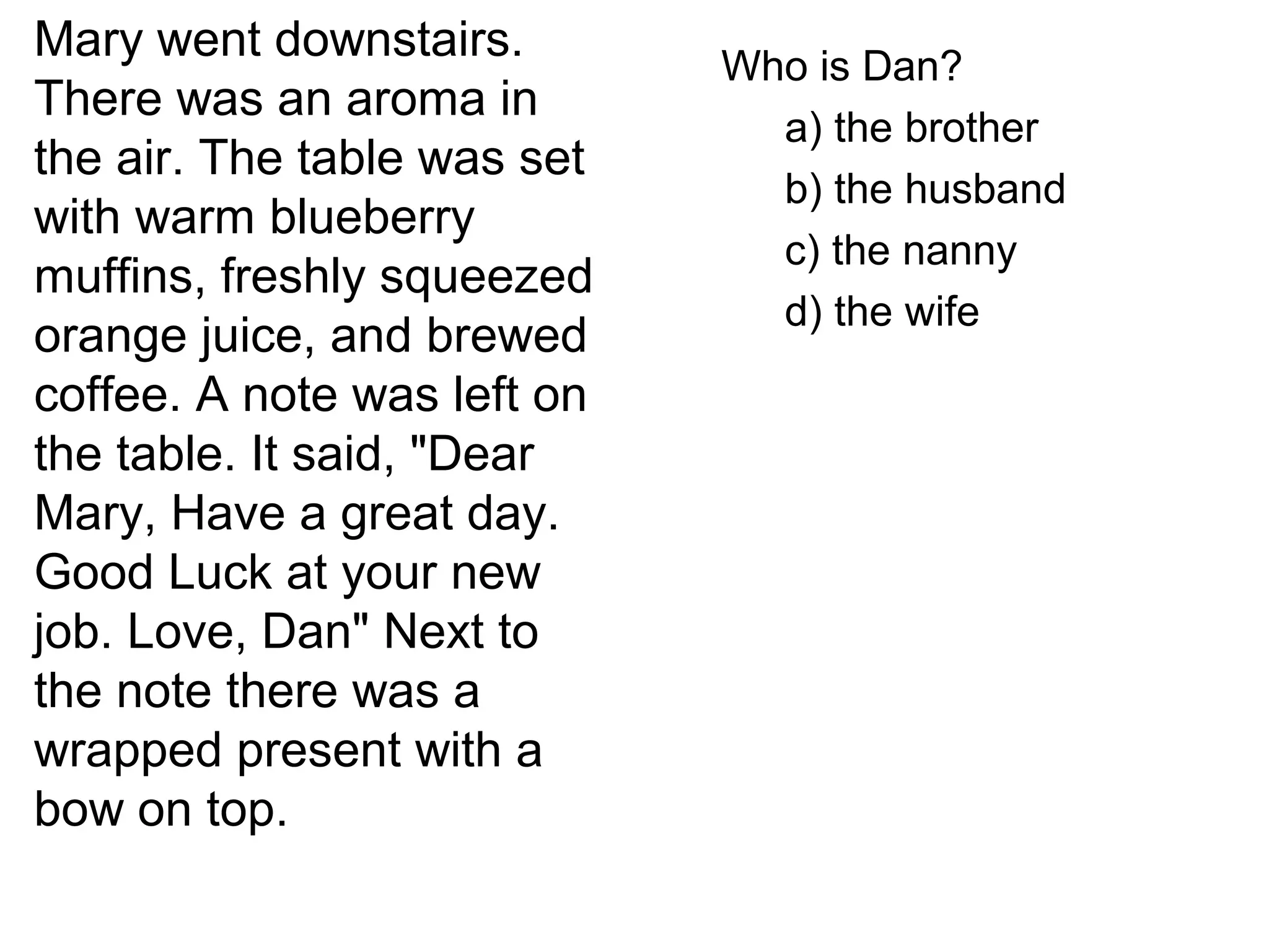 Mary went downstairs.
There was an aroma in
the air. The table was set
with warm blueberry
muffins, freshly squeezed
orange juice, and brewed
coffee. A note was left on
the table. It said, "Dear
Mary, Have a great day.
Good Luck at your new
job. Love, Dan" Next to
the note there was a
wrapped present with a
bow on top.
Who is Dan?
a) the brother
b) the husband
c) the nanny
d) the wife
 