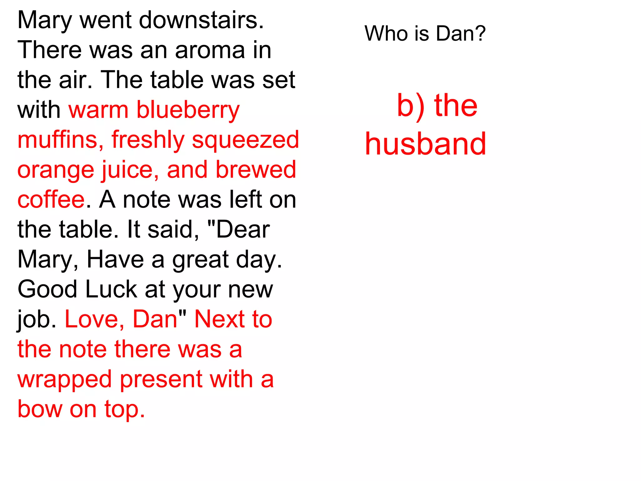 Mary went downstairs.
There was an aroma in
the air. The table was set
with warm blueberry
muffins, freshly squeezed
orange juice, and brewed
coffee. A note was left on
the table. It said, "Dear
Mary, Have a great day.
Good Luck at your new
job. Love, Dan" Next to
the note there was a
wrapped present with a
bow on top.
Who is Dan?
b) the
husband
 
