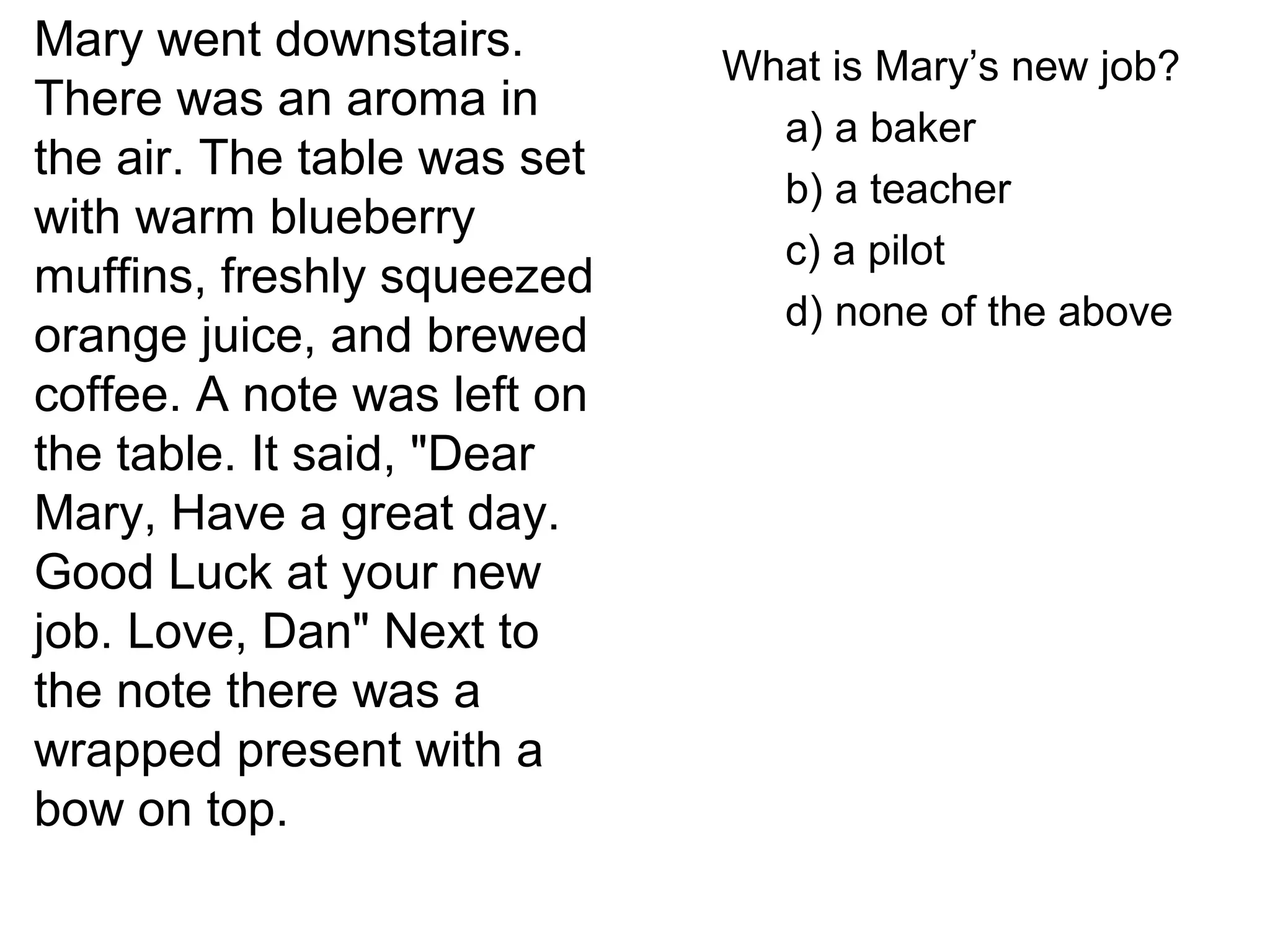 Mary went downstairs.
There was an aroma in
the air. The table was set
with warm blueberry
muffins, freshly squeezed
orange juice, and brewed
coffee. A note was left on
the table. It said, "Dear
Mary, Have a great day.
Good Luck at your new
job. Love, Dan" Next to
the note there was a
wrapped present with a
bow on top.
What is Mary’s new job?
a) a baker
b) a teacher
c) a pilot
d) none of the above
 