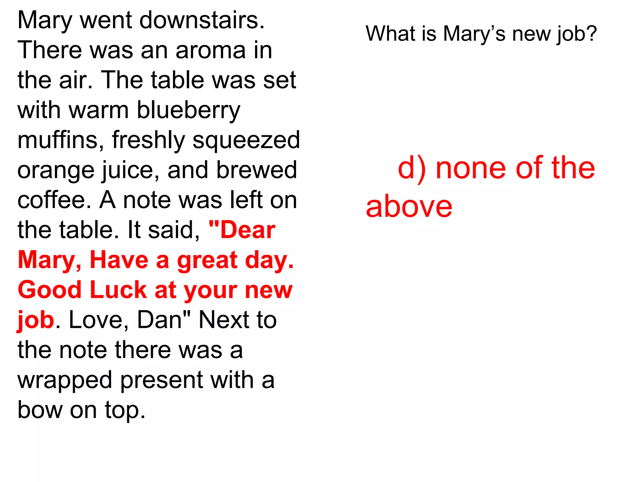 Mary went downstairs.
There was an aroma in
the air. The table was set
with warm blueberry
muffins, freshly squeezed
orange juice, and brewed
coffee. A note was left on
the table. It said, "Dear
Mary, Have a great day.
Good Luck at your new
job. Love, Dan" Next to
the note there was a
wrapped present with a
bow on top.
What is Mary’s new job?
d) none of the
above
 