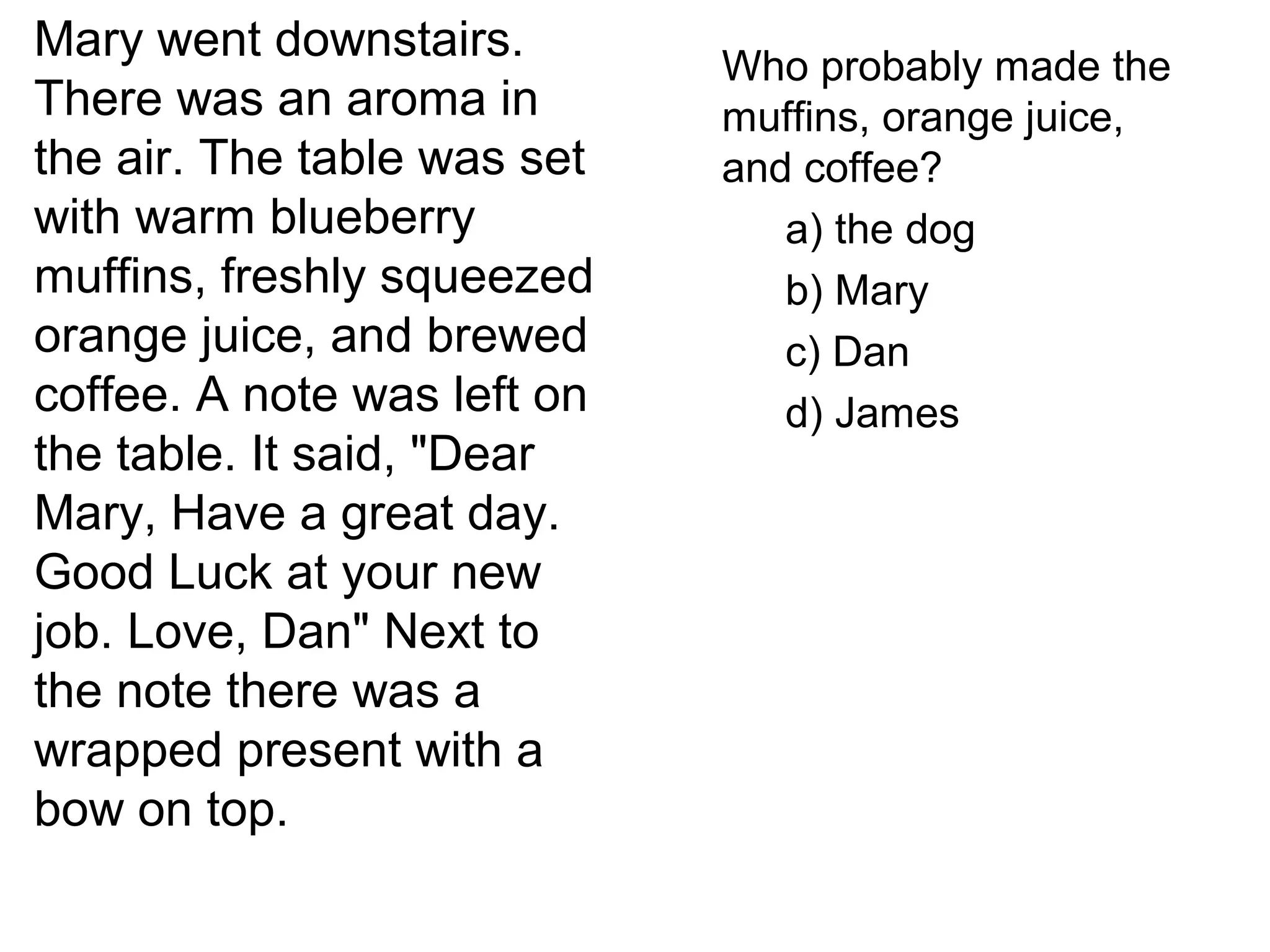 Mary went downstairs.
There was an aroma in
the air. The table was set
with warm blueberry
muffins, freshly squeezed
orange juice, and brewed
coffee. A note was left on
the table. It said, "Dear
Mary, Have a great day.
Good Luck at your new
job. Love, Dan" Next to
the note there was a
wrapped present with a
bow on top.
Who probably made the
muffins, orange juice,
and coffee?
a) the dog
b) Mary
c) Dan
d) James
 