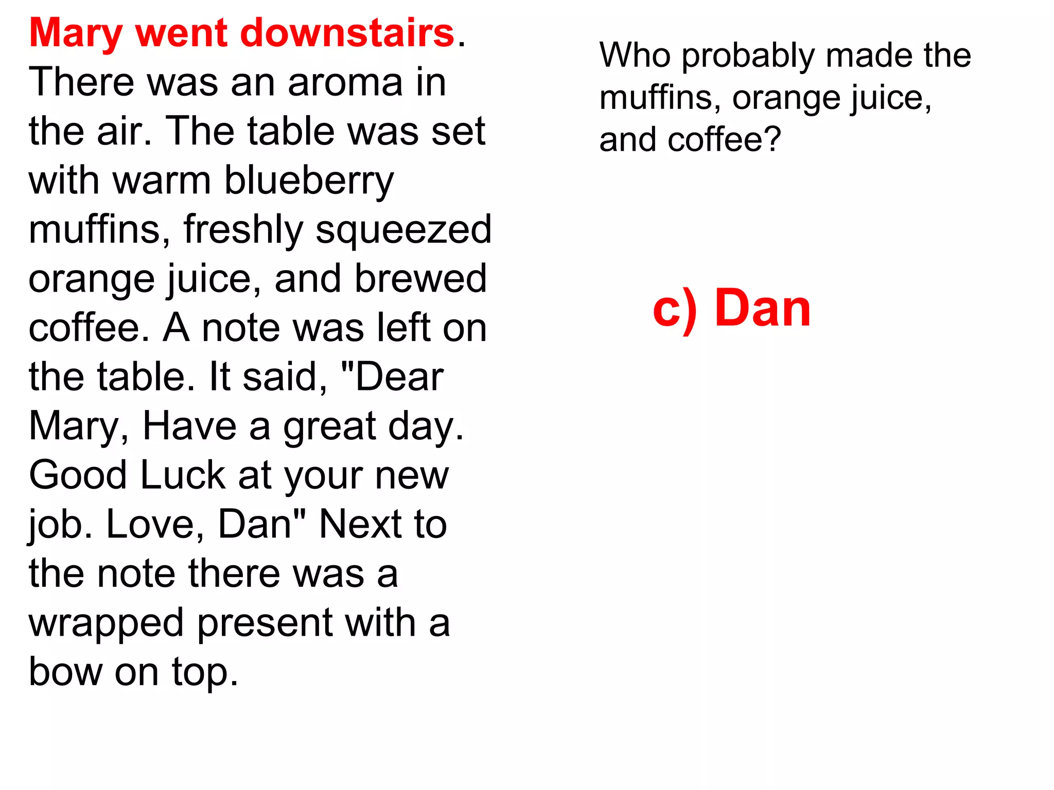Mary went downstairs.
There was an aroma in
the air. The table was set
with warm blueberry
muffins, freshly squeezed
orange juice, and brewed
coffee. A note was left on
the table. It said, "Dear
Mary, Have a great day.
Good Luck at your new
job. Love, Dan" Next to
the note there was a
wrapped present with a
bow on top.
Who probably made the
muffins, orange juice,
and coffee?
c) Dan
 
