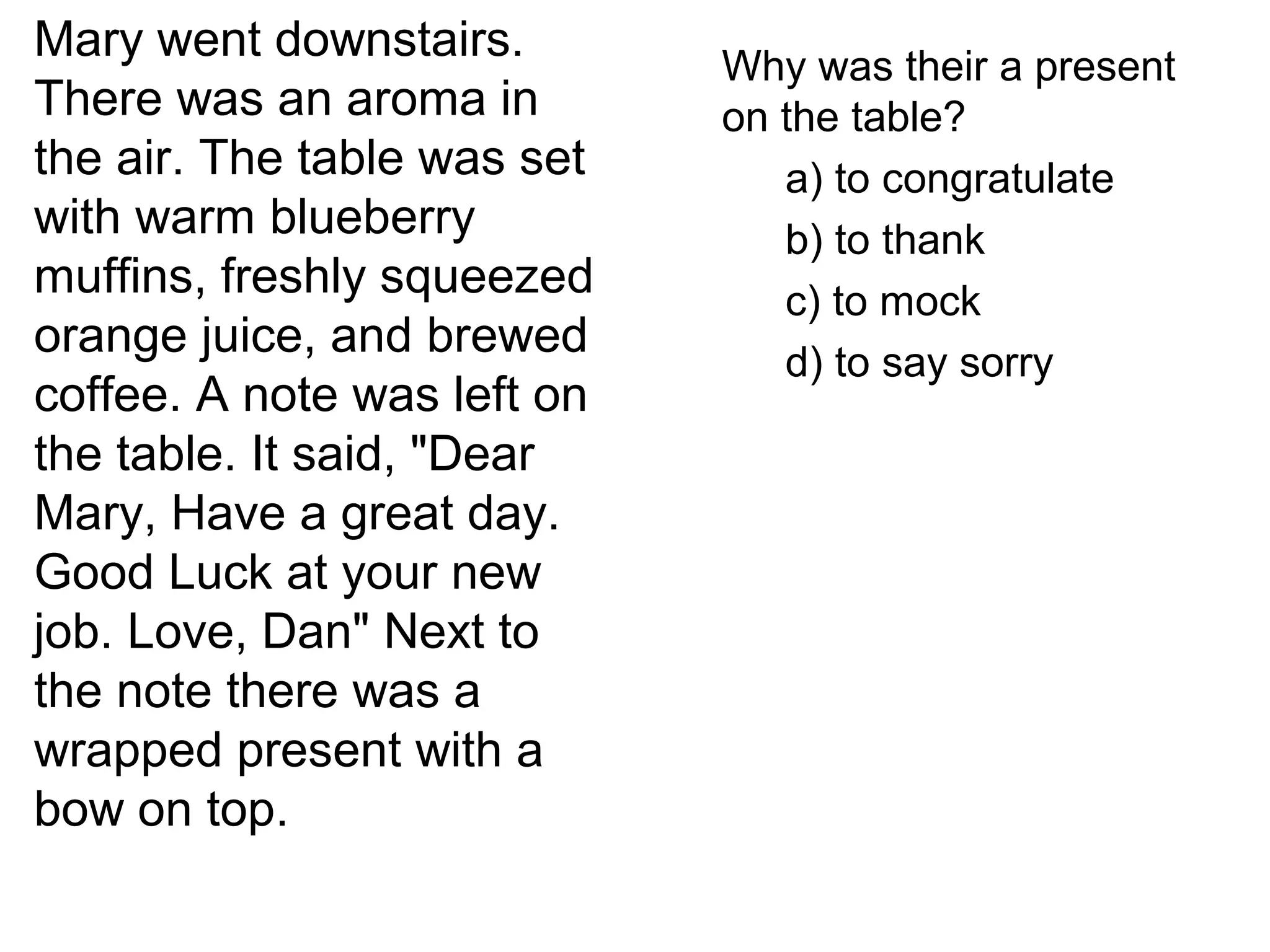 Mary went downstairs.
There was an aroma in
the air. The table was set
with warm blueberry
muffins, freshly squeezed
orange juice, and brewed
coffee. A note was left on
the table. It said, "Dear
Mary, Have a great day.
Good Luck at your new
job. Love, Dan" Next to
the note there was a
wrapped present with a
bow on top.
Why was their a present
on the table?
a) to congratulate
b) to thank
c) to mock
d) to say sorry
 