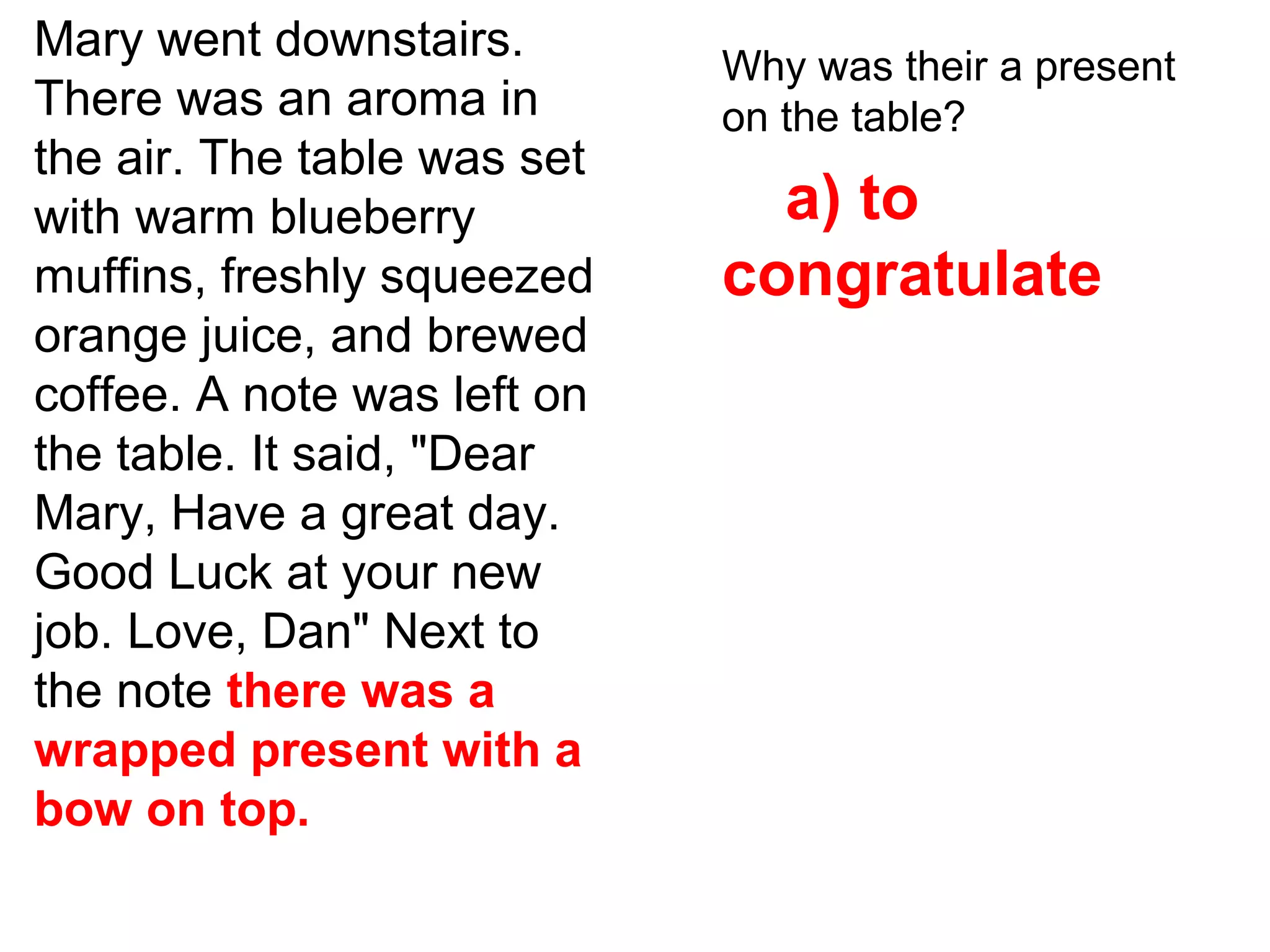 Mary went downstairs.
There was an aroma in
the air. The table was set
with warm blueberry
muffins, freshly squeezed
orange juice, and brewed
coffee. A note was left on
the table. It said, "Dear
Mary, Have a great day.
Good Luck at your new
job. Love, Dan" Next to
the note there was a
wrapped present with a
bow on top.
Why was their a present
on the table?
a) to
congratulate
 