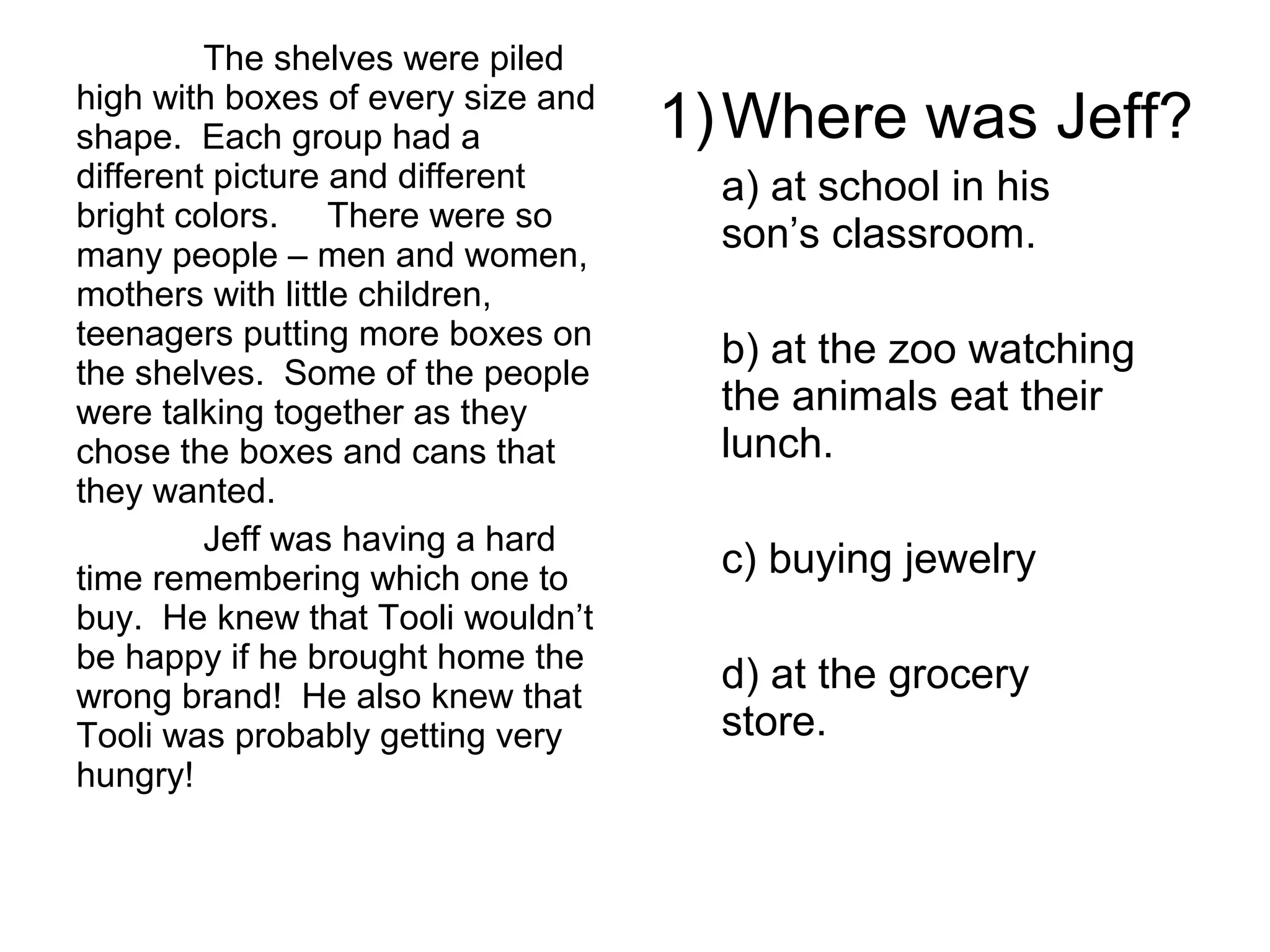 The shelves were piled
high with boxes of every size and
shape. Each group had a
different picture and different
bright colors. There were so
many people – men and women,
mothers with little children,
teenagers putting more boxes on
the shelves. Some of the people
were talking together as they
chose the boxes and cans that
they wanted.
Jeff was having a hard
time remembering which one to
buy. He knew that Tooli wouldn’t
be happy if he brought home the
wrong brand! He also knew that
Tooli was probably getting very
hungry!
1)Where was Jeff?
a) at school in his
son’s classroom.
b) at the zoo watching
the animals eat their
lunch.
c) buying jewelry
d) at the grocery
store.
 