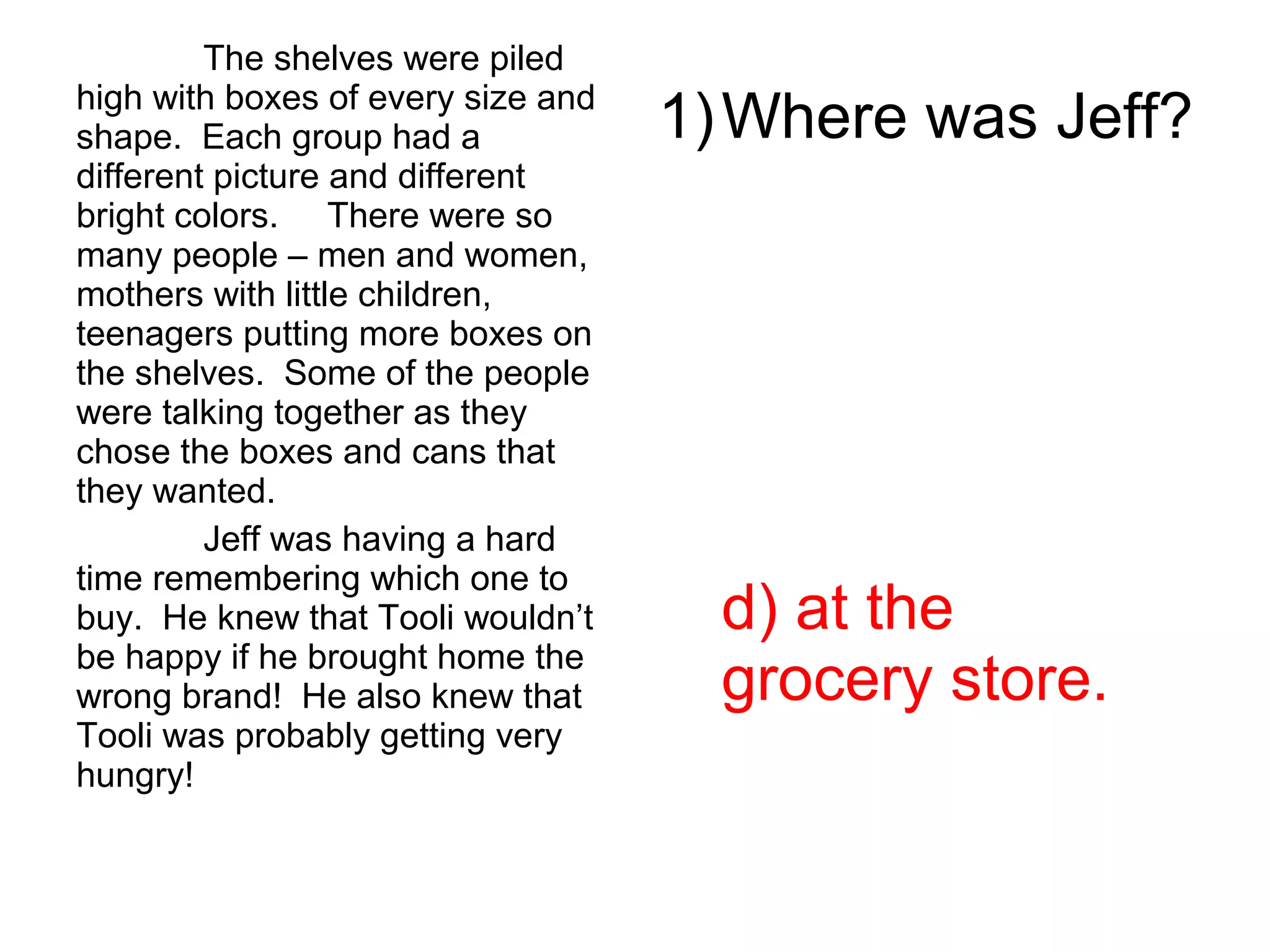 The shelves were piled
high with boxes of every size and
shape. Each group had a
different picture and different
bright colors. There were so
many people – men and women,
mothers with little children,
teenagers putting more boxes on
the shelves. Some of the people
were talking together as they
chose the boxes and cans that
they wanted.
Jeff was having a hard
time remembering which one to
buy. He knew that Tooli wouldn’t
be happy if he brought home the
wrong brand! He also knew that
Tooli was probably getting very
hungry!
1)Where was Jeff?
d) at the
grocery store.
 