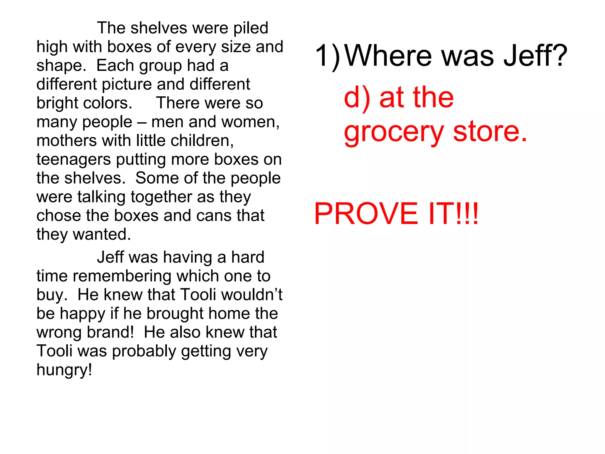 The shelves were piled
high with boxes of every size and
shape. Each group had a
different picture and different
bright colors. There were so
many people – men and women,
mothers with little children,
teenagers putting more boxes on
the shelves. Some of the people
were talking together as they
chose the boxes and cans that
they wanted.
Jeff was having a hard
time remembering which one to
buy. He knew that Tooli wouldn’t
be happy if he brought home the
wrong brand! He also knew that
Tooli was probably getting very
hungry!
1)Where was Jeff?
d) at the
grocery store.
PROVE IT!!!
 
