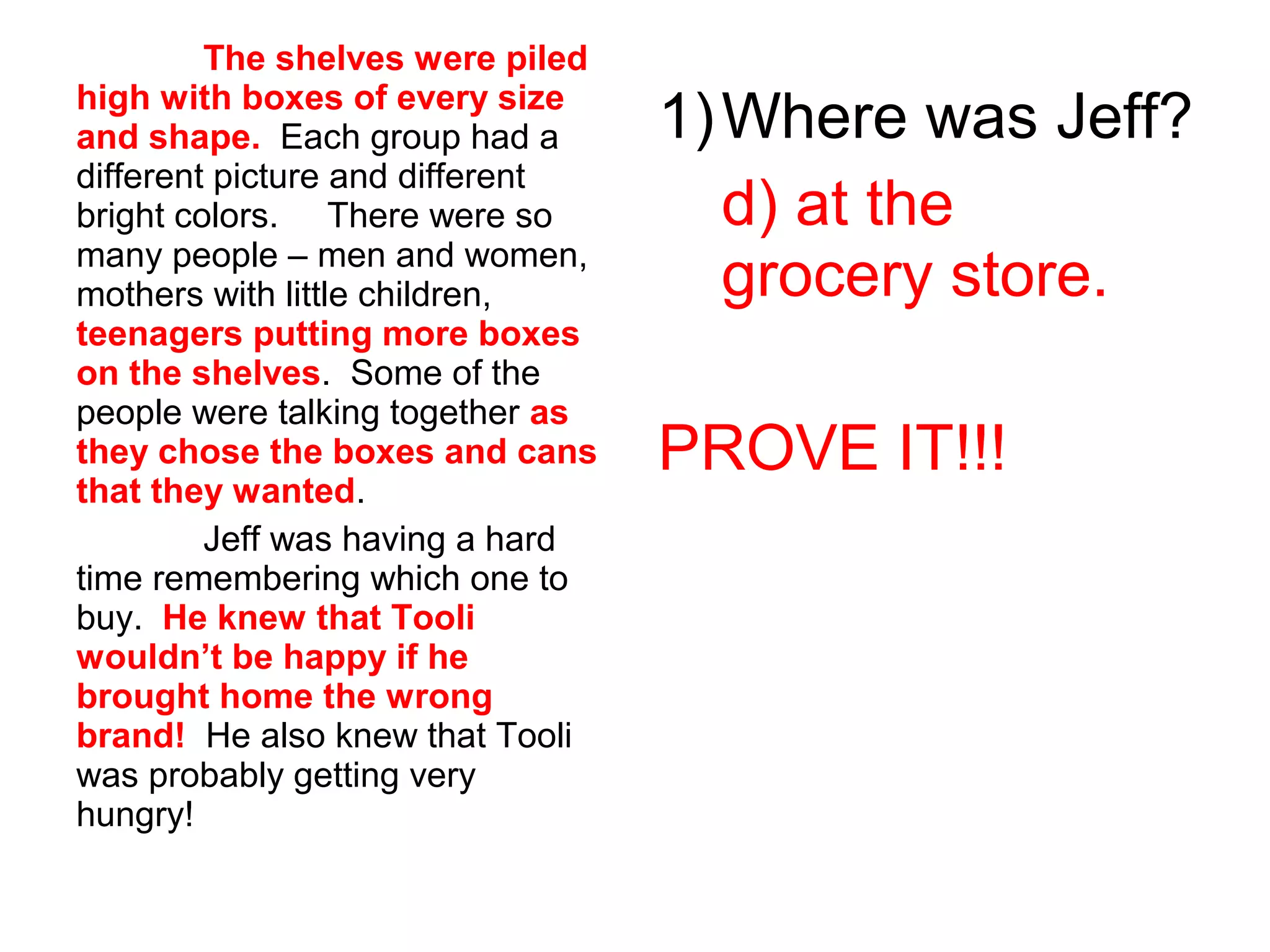 The shelves were piled
high with boxes of every size
and shape. Each group had a
different picture and different
bright colors. There were so
many people – men and women,
mothers with little children,
teenagers putting more boxes
on the shelves. Some of the
people were talking together as
they chose the boxes and cans
that they wanted.
Jeff was having a hard
time remembering which one to
buy. He knew that Tooli
wouldn’t be happy if he
brought home the wrong
brand! He also knew that Tooli
was probably getting very
hungry!
1)Where was Jeff?
d) at the
grocery store.
PROVE IT!!!
 