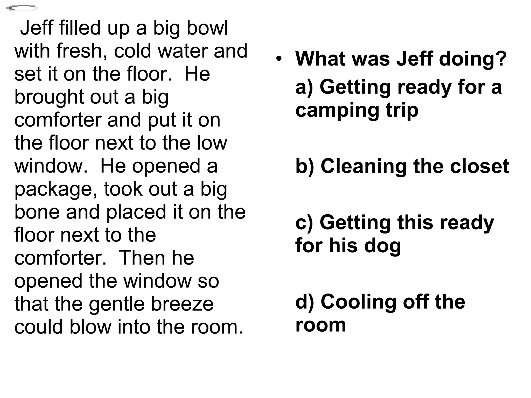 Jeff filled up a big bowl
with fresh, cold water and
set it on the floor. He
brought out a big
comforter and put it on
the floor next to the low
window. He opened a
package, took out a big
bone and placed it on the
floor next to the
comforter. Then he
opened the window so
that the gentle breeze
could blow into the room.
• What was Jeff doing?
a) Getting ready for a
camping trip
b) Cleaning the closet
c) Getting this ready
for his dog
d) Cooling off the
room
 