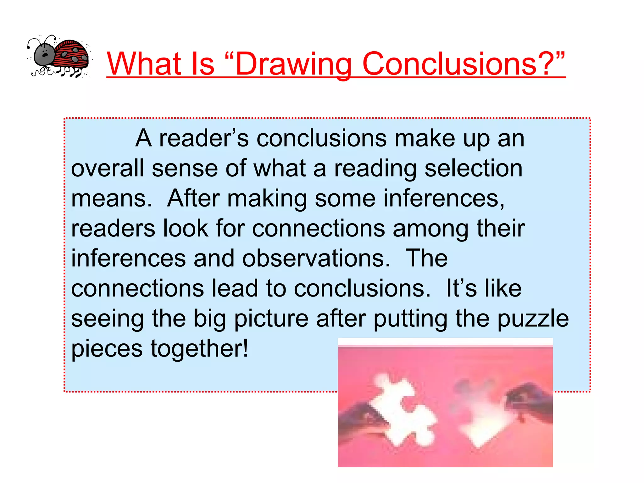 What Is “Drawing Conclusions?”
A reader’s conclusions make up an
overall sense of what a reading selection
means. After making some inferences,
readers look for connections among their
inferences and observations. The
connections lead to conclusions. It’s like
seeing the big picture after putting the puzzle
pieces together!
 
