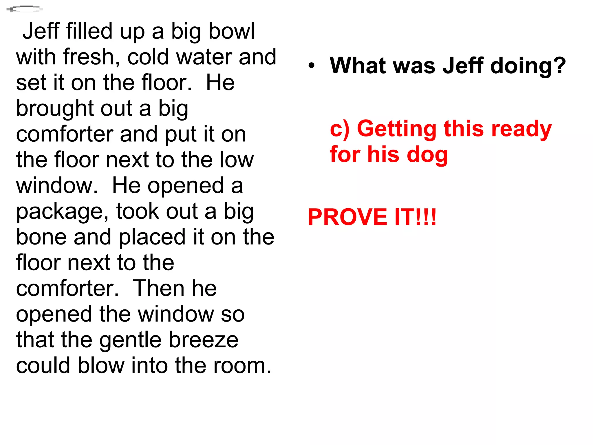 Jeff filled up a big bowl
with fresh, cold water and
set it on the floor. He
brought out a big
comforter and put it on
the floor next to the low
window. He opened a
package, took out a big
bone and placed it on the
floor next to the
comforter. Then he
opened the window so
that the gentle breeze
could blow into the room.
• What was Jeff doing?
c) Getting this ready
for his dog
PROVE IT!!!
 