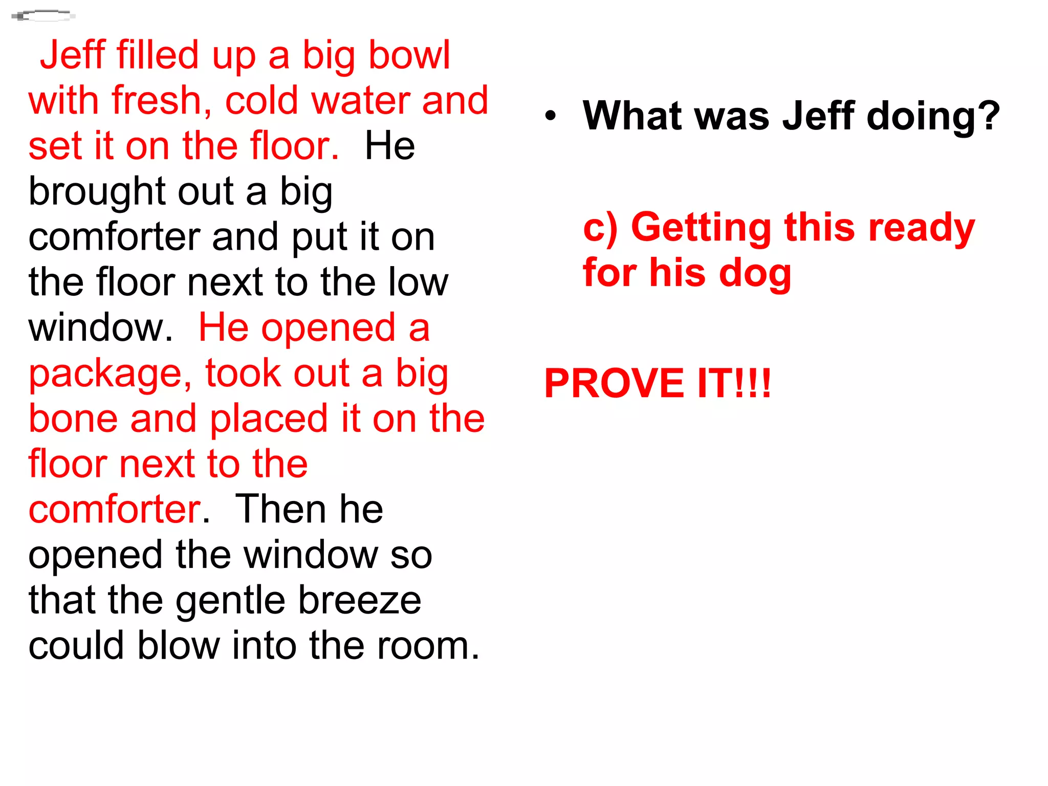 Jeff filled up a big bowl
with fresh, cold water and
set it on the floor. He
brought out a big
comforter and put it on
the floor next to the low
window. He opened a
package, took out a big
bone and placed it on the
floor next to the
comforter. Then he
opened the window so
that the gentle breeze
could blow into the room.
• What was Jeff doing?
c) Getting this ready
for his dog
PROVE IT!!!
 