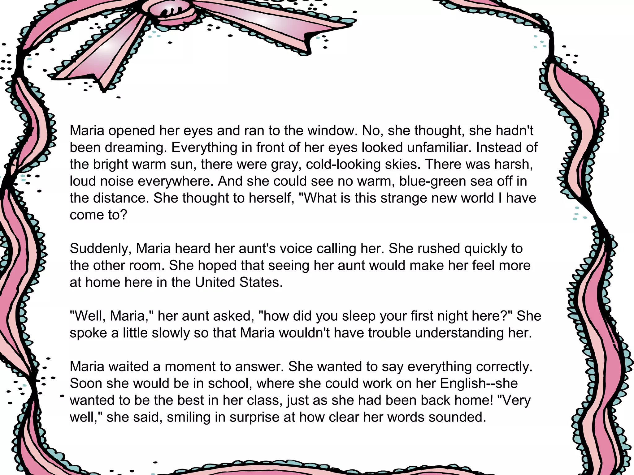 Maria opened her eyes and ran to the window. No, she thought, she hadn't
been dreaming. Everything in front of her eyes looked unfamiliar. Instead of
the bright warm sun, there were gray, cold-looking skies. There was harsh,
loud noise everywhere. And she could see no warm, blue-green sea off in
the distance. She thought to herself, "What is this strange new world I have
come to?
Suddenly, Maria heard her aunt's voice calling her. She rushed quickly to
the other room. She hoped that seeing her aunt would make her feel more
at home here in the United States.
"Well, Maria," her aunt asked, "how did you sleep your first night here?" She
spoke a little slowly so that Maria wouldn't have trouble understanding her.
Maria waited a moment to answer. She wanted to say everything correctly.
Soon she would be in school, where she could work on her English--she
wanted to be the best in her class, just as she had been back home! "Very
well," she said, smiling in surprise at how clear her words sounded.
 