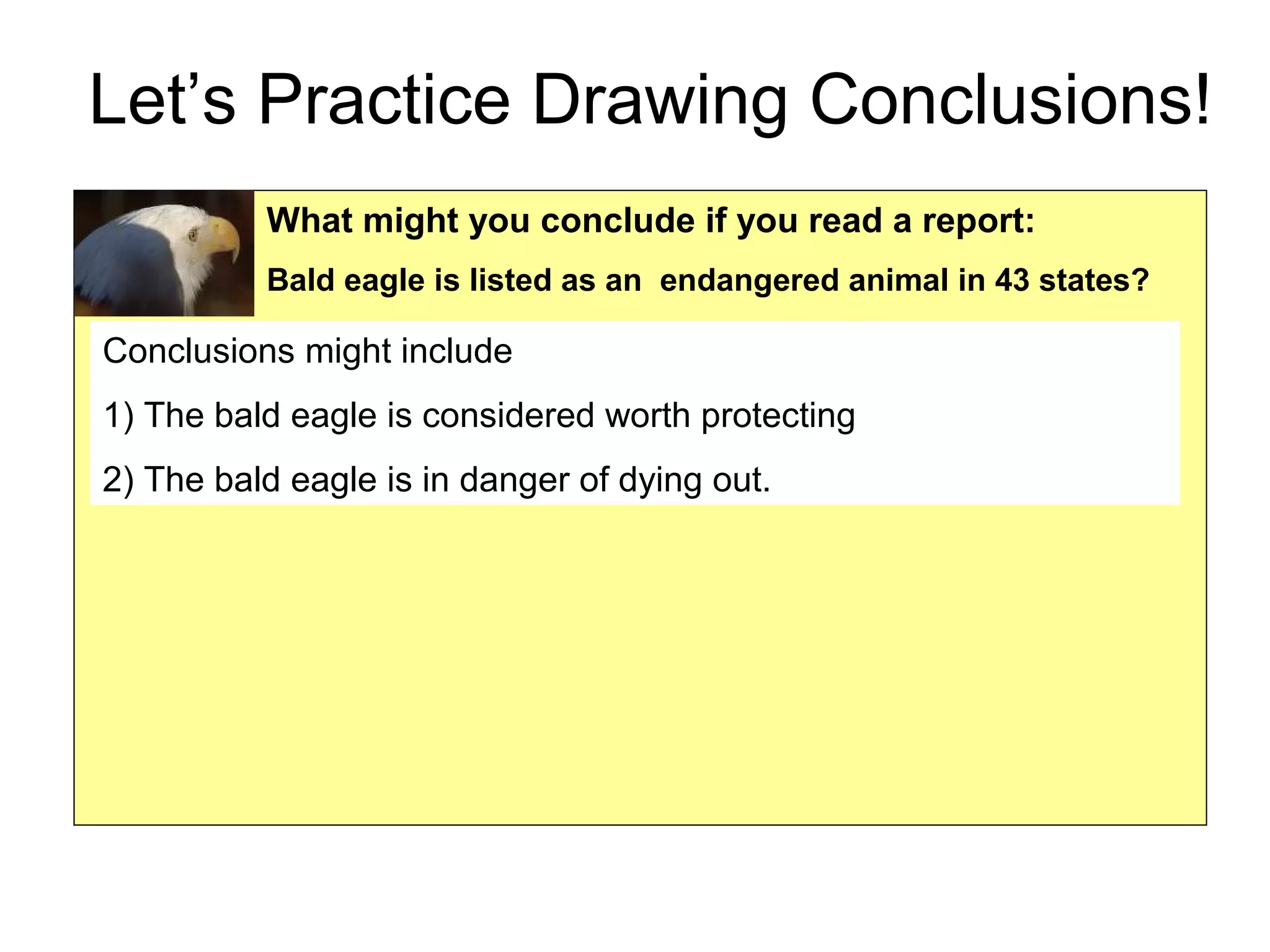 Let’s Practice Drawing Conclusions!
What might you conclude if you read a report:
Bald eagle is listed as an endangered animal in 43 states?
Conclusions might include
1) The bald eagle is considered worth protecting
2) The bald eagle is in danger of dying out.
 