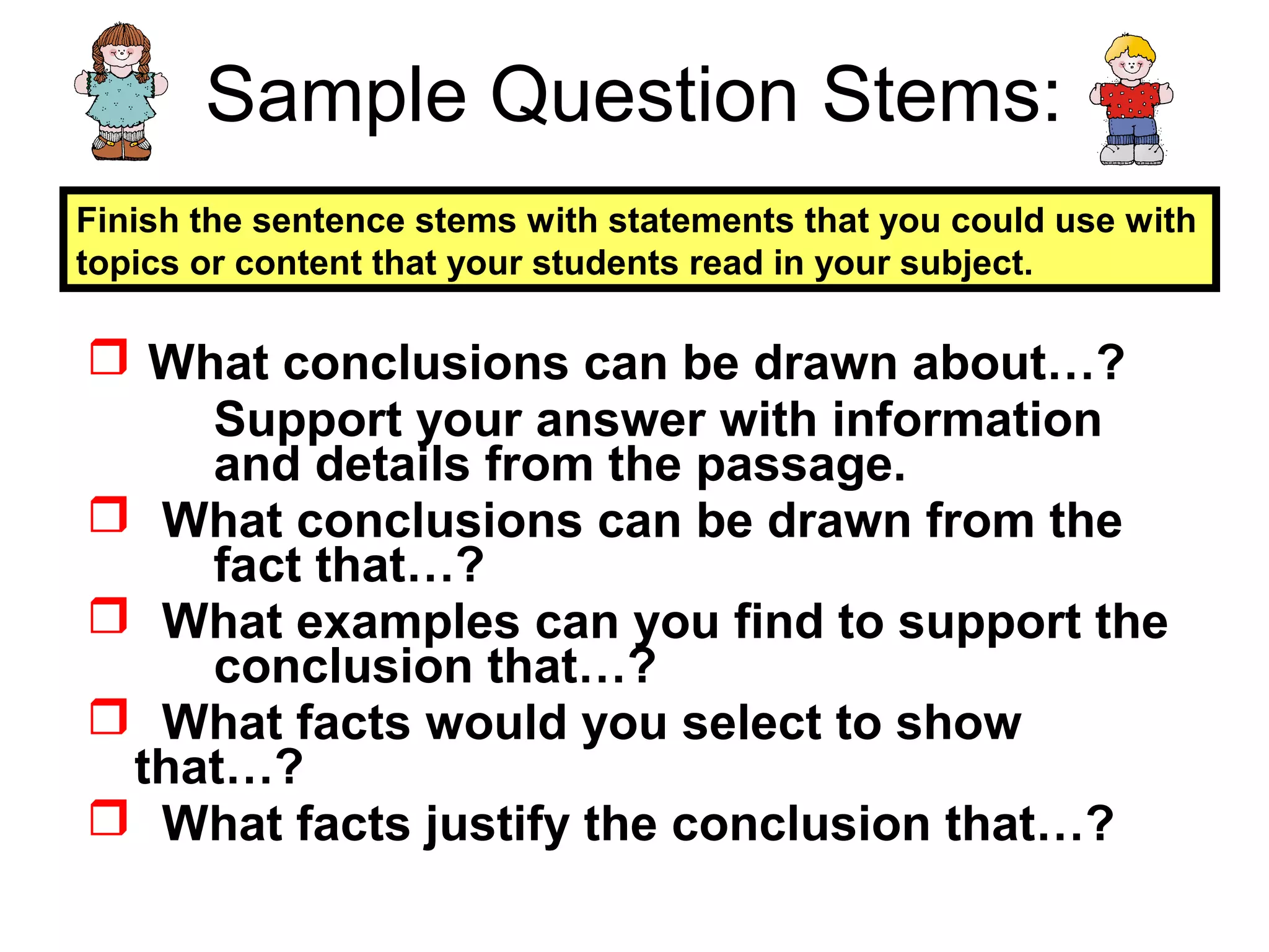 Sample Question Stems:
 What conclusions can be drawn about…?
Support your answer with information
and details from the passage.
 What conclusions can be drawn from the
fact that…?
 What examples can you find to support the
conclusion that…?
 What facts would you select to show
that…?
 What facts justify the conclusion that…?
Finish the sentence stems with statements that you could use with
topics or content that your students read in your subject.
 