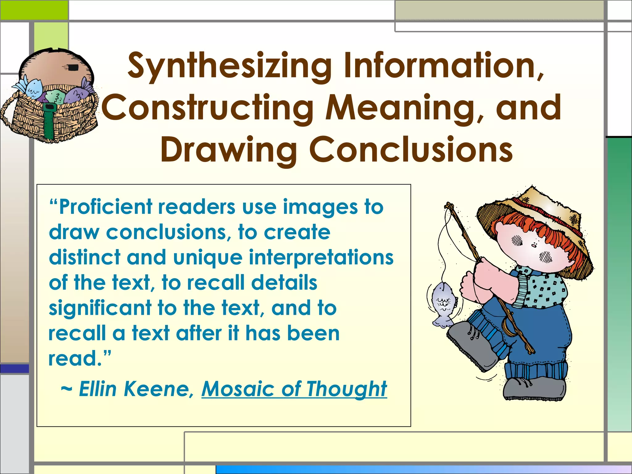 Synthesizing Information,
Constructing Meaning, and
Drawing Conclusions
“Proficient readers use images to
draw conclusions, to create
distinct and unique interpretations
of the text, to recall details
significant to the text, and to
recall a text after it has been
read.”
~ Ellin Keene, Mosaic of Thought
 