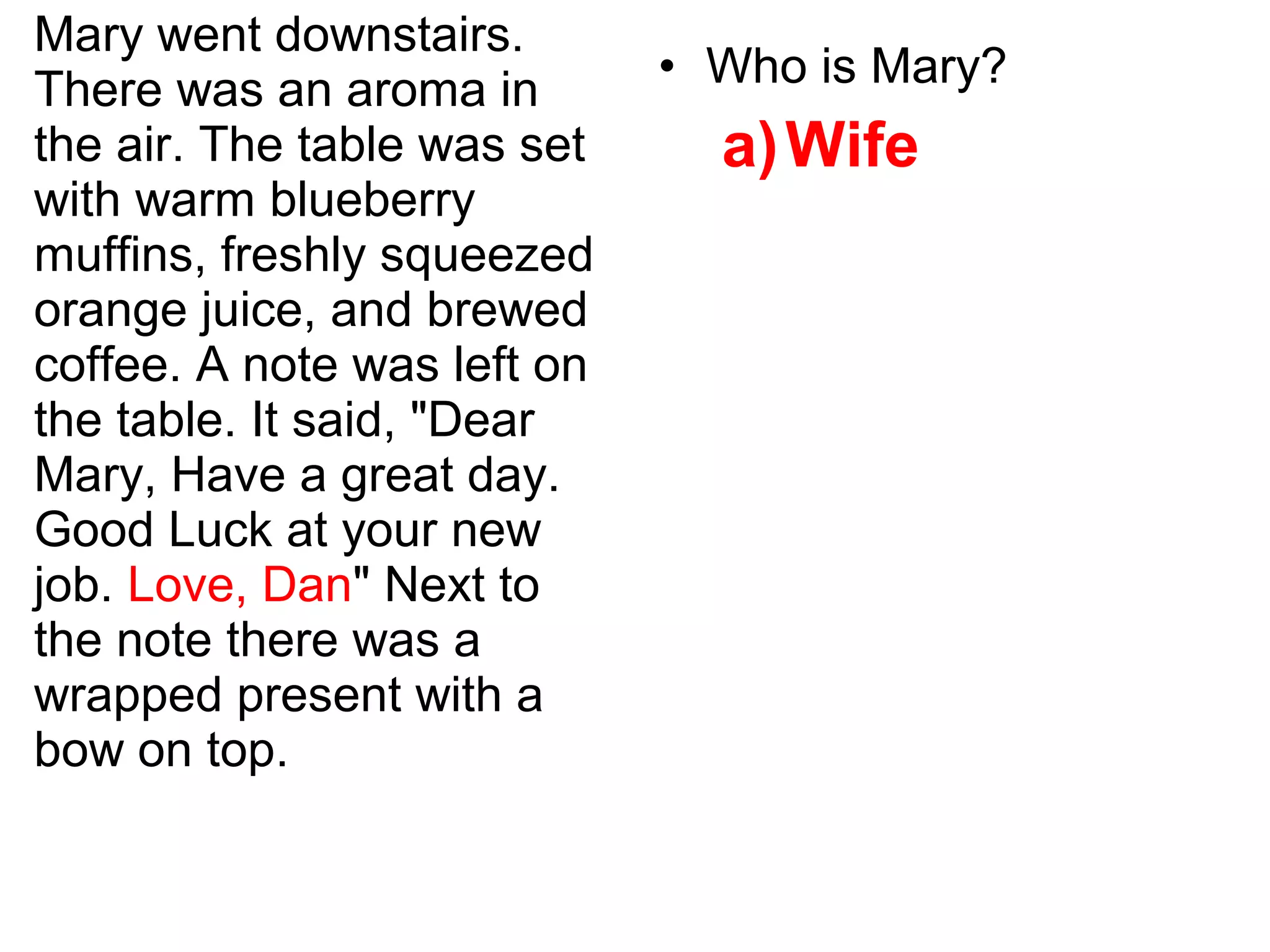 Mary went downstairs.
There was an aroma in
the air. The table was set
with warm blueberry
muffins, freshly squeezed
orange juice, and brewed
coffee. A note was left on
the table. It said, "Dear
Mary, Have a great day.
Good Luck at your new
job. Love, Dan" Next to
the note there was a
wrapped present with a
bow on top.
• Who is Mary?
a)Wife
 