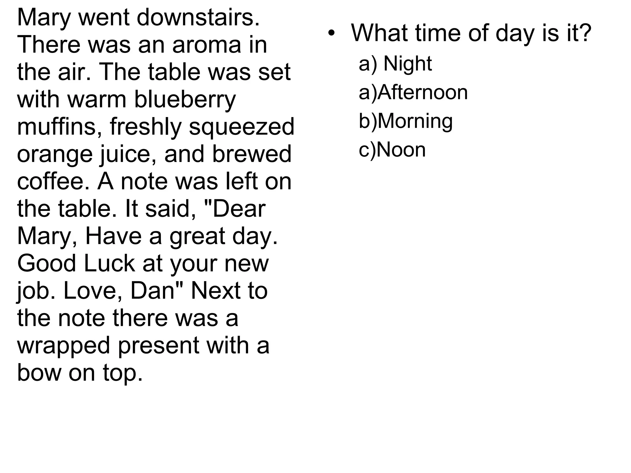 Mary went downstairs.
There was an aroma in
the air. The table was set
with warm blueberry
muffins, freshly squeezed
orange juice, and brewed
coffee. A note was left on
the table. It said, "Dear
Mary, Have a great day.
Good Luck at your new
job. Love, Dan" Next to
the note there was a
wrapped present with a
bow on top.
• What time of day is it?
a) Night
a)Afternoon
b)Morning
c)Noon
 