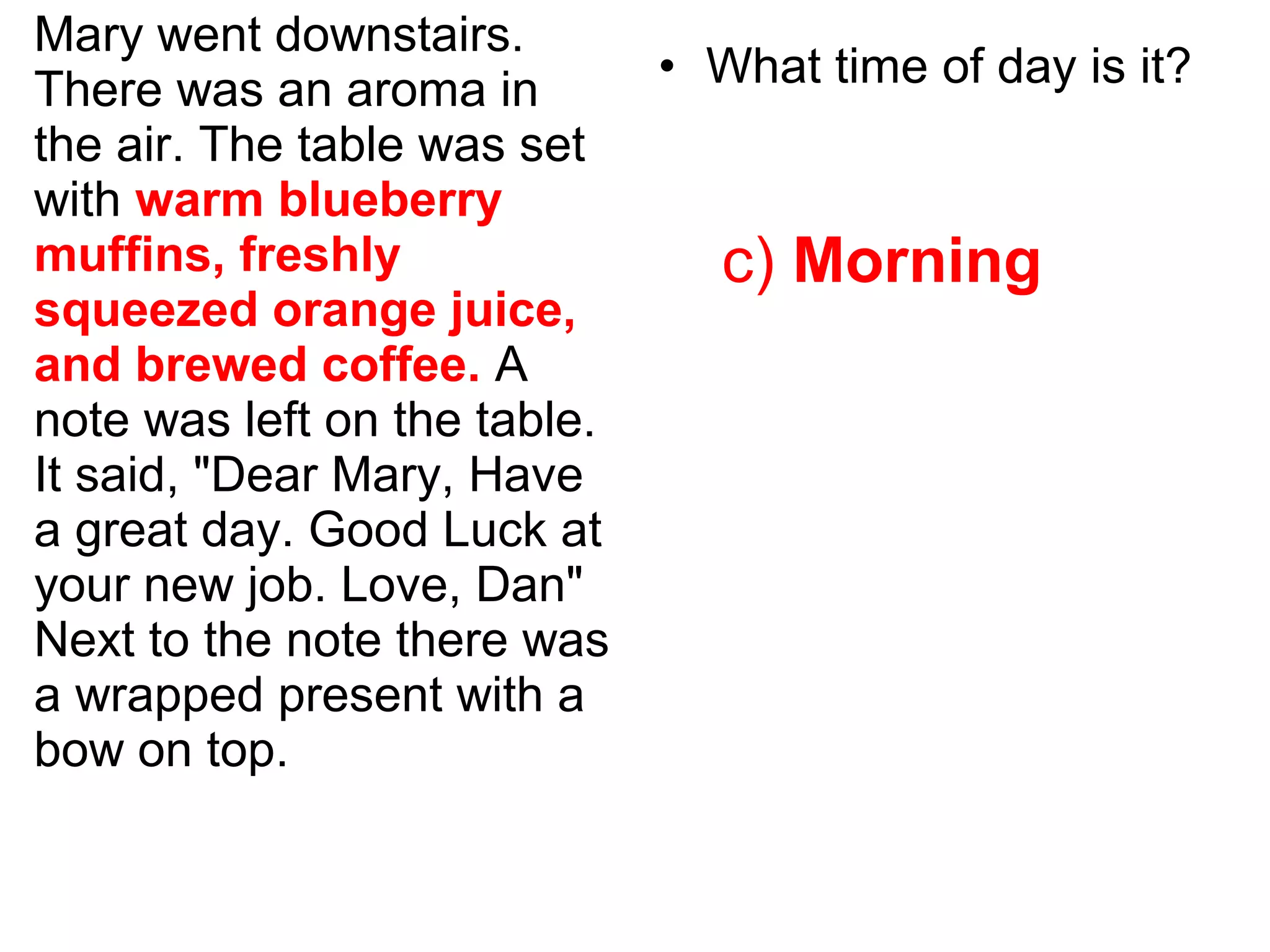 Mary went downstairs.
There was an aroma in
the air. The table was set
with warm blueberry
muffins, freshly
squeezed orange juice,
and brewed coffee. A
note was left on the table.
It said, "Dear Mary, Have
a great day. Good Luck at
your new job. Love, Dan"
Next to the note there was
a wrapped present with a
bow on top.
• What time of day is it?
c) Morning
 