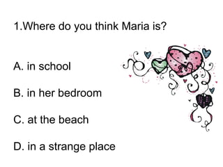 1.Where do you think Maria is?
A. in school
B. in her bedroom
C. at the beach
D. in a strange place
 