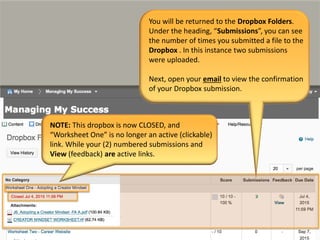 You will be returned to the Dropbox Folders.
Under the heading, “Submissions”, you can see
the number of times you submitted a file to the
Dropbox . In this instance two submissions
were uploaded.
Next, open your email to view the confirmation
of your Dropbox submission.
NOTE: This dropbox is now CLOSED, and
“Worksheet One” is no longer an active (clickable)
link. While your (2) numbered submissions and
View (feedback) are active links.
 