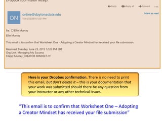 “This email is to confirm that Worksheet One – Adopting
a Creator Mindset has received your file submission”
Here is your Dropbox confirmation. There is no need to print
this email, but don’t delete it – this is your documentation that
your work was submitted should there be any question from
your instructor or any other technical issues.
 