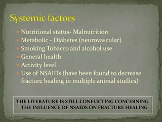 SystemicfactorsNutritional status- MalnutritionMetabolic - Diabetes (neurovascular)Smoking Tobacco and alcohol useGeneral healthActivity levelUse of NSAIDs (have been found to decrease fracture healing in multiple animal studies)THE LITERATURE IS STILL CONFLICTING CONCERNING THE INFLUENCE OF NSAIDS ON FRACTURE HEALING