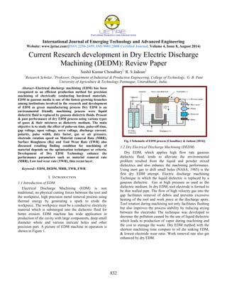 International Journal of Emerging Technology and Advanced Engineering
Website: www.ijetae.com (ISSN 2250-2459, ISO 9001:2008 Certified Journal, Volume 4, Issue 8, August 2014)
832
Current Research development in Dry Electric Discharge
Machining (DEDM): Review Paper
Sushil Kumar Choudhary1,
R. S Jadoun2
1
Research Scholar, 2
Professor, Department of Industrial & Production Engineering, College of Technology, G. B. Pant
University of Agriculture & Technology Pantnagar, Uttarakhand., India.
Abstract--Electrical discharge machining (EDM) has been
recognized as an efficient production method for precision
machining of electrically conducting hardened materials.
EDM in gaseous media is one of the fastest growing branches
among institutions involved in the research and development
of EDM as green manufacturing process Dry EDM is an
environmental friendly machining process were liquid
dielectric fluid is replaced by gaseous dielectric fluids. Present
& past performance of dry EDM process using various types
of gases & their mixtures as dielectric medium. The main
objective is to study the effect of pulse-on time, pulse-off time,
gap voltage, open voltage, servo voltage, discharge current;
polarity, pulse width, duty factor, gas or air pressure,
electrode rotation speed on Material removal Rate (MRR),
Surface Roughness (Ra) and Tool Wear Rate (TWR) also
discussed resulting finding condition for machining of
material depends on the optimization techniques or criteria.
Development of Dry EDM Technology enhance the
performance parameters such as material removal rate
(MRR), Low tool wear rate (TWR), thin recast layer.
Keyword-- EDM, DEDM, MRR, TWR, EWR
I. INTRODUCTION
1.1 Introduction of EDM
Electrical Discharge Machining (EDM) is non
traditional, no physical cutting forces between the tool and
the workpiece, high precision metal removal process using
thermal energy by generating a spark to erode the
workpiece. The workpiece must be a conductive electricity
material which is submerged into the dielectric fluid for
better erosion. EDM machine has wide application in
production of die cavity with large components, deep small
diameter whole and various intricate holes and other
precision part. A picture of EDM machine in operation is
shown in Figure 1.
Fig. 1 Schematic of EDM process [Choudhary & Jadoun (2014)]
1.2 Dry Electrical Discharge Machining (DEDM)
Dry EDM, which applies high flow rate gaseous
dielectric fluid, tends to alleviate the environmental
problem resulted from the liquid and powder mixed
dielectrics and also enhance the machining performance.
Using inert gas to drill small holes (NASA, 1985) is the
first dry EDM attempt. Electric discharge machining
Technique in which the liquid dielectric is replaced by a
gaseous dielectric. Gas at high pressure as used as the
dielectric medium. In dry EDM, tool electrode is formed to
be thin walled pipe. The flow of high velocity gas into the
gap facilitates removal of debris and prevents excessive
heating of the tool and work piece at the discharge spots.
Tool rotation during machining not only facilitates flushing
but also improves the process stability by reducing arcing
between the electrodes The technique was developed to
decrease the pollution caused by the use of liquid dielectric
which leads to production of vapor during machining and
the cost to manage the waste. Dry EDM method with the
shortest machining time compare to oil die sinking EDM,
& lowest electrode wear ratio. Work removal rate also get
enhanced by dry EDM.
 