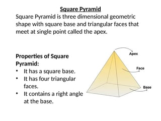 Square Pyramid
Square Pyramid is three dimensional geometric
shape with square base and triangular faces that
meet at single point called the apex.
Properties of Square
Pyramid:
• It has a square base.
• It has four triangular
faces.
• It contains a right angle
at the base.
 