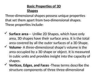 Basic Properties of 3D
Shapes
Three-dimensional shapes possess unique properties
that set them apart from two-dimensional shapes.
These properties include:
 Surface area— Unlike 2D Shapes, which have only
area, 3D shapes have their surface area. It is the total
area covered by all the outer surfaces of a 3D Shape.
 Volume- A three-dimensional shape's volume is the
area occupied by a 3D shape or object. It is measured
in cubic units and provides insight into the capacity of
shapes.
 Vertices, Edges, and Faces -These terms describe the
structure components of three three-dimensional
 